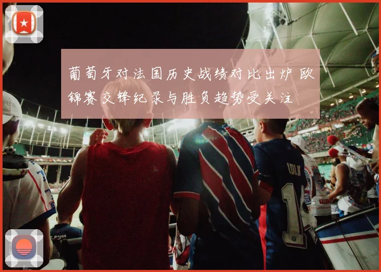 葡萄牙对法国历史战绩对比出炉 欧锦赛交锋纪录与胜负趋势受关注