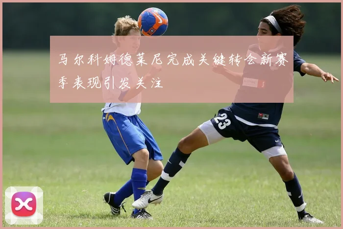 马尔科姆德莱尼完成关键转会新赛季表现引发关注