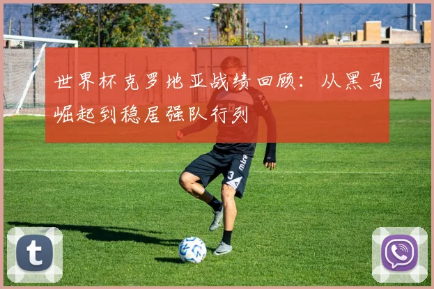 世界杯克罗地亚战绩回顾:从黑马崛起到稳居强队行列