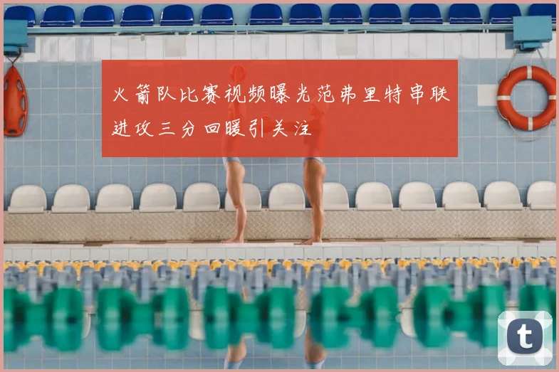 火箭队比赛视频曝光范弗里特串联进攻三分回暖引关注