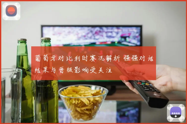葡萄牙对比利时赛况解析 强强对话结果与晋级影响受关注