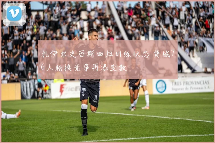 扎伊尔史密斯回归训练状态 费城76人轮换竞争再添变数