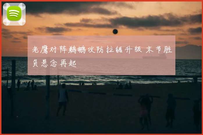 老鹰对阵鹈鹕攻防拉锯升级 末节胜负悬念再起