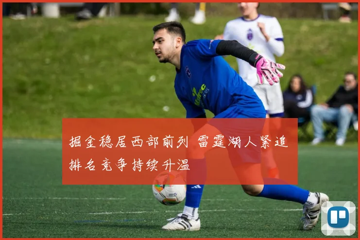 掘金稳居西部前列 雷霆湖人紧追 排名竞争持续升温