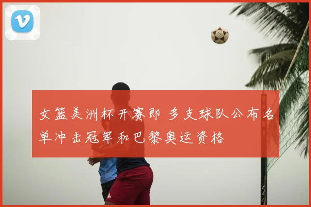 女篮美洲杯开赛即 多支球队公布名单冲击冠军和巴黎奥运资格