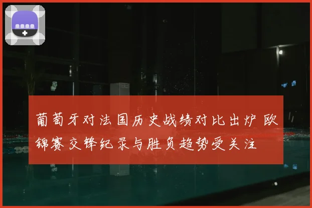 葡萄牙对法国历史战绩对比出炉 欧锦赛交锋纪录与胜负趋势受关注
