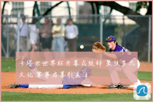 卡塔尔世界杯开幕式致辞 聚焦多元文化 赛事启幕引关注