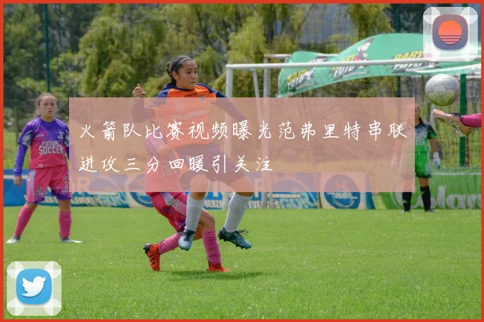 火箭队比赛视频曝光范弗里特串联进攻三分回暖引关注