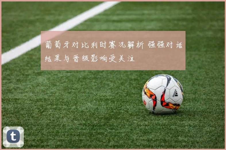 葡萄牙对比利时赛况解析 强强对话结果与晋级影响受关注