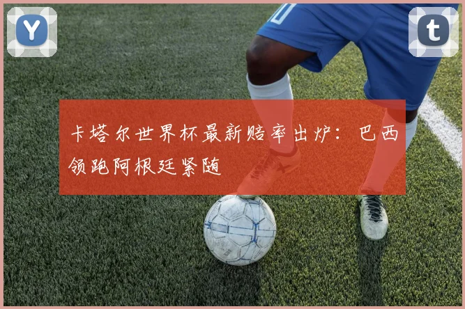卡塔尔世界杯最新赔率出炉：巴西领跑阿根廷紧随