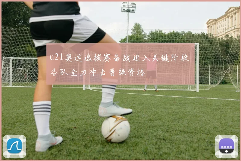 u21奥运选拔赛备战进入关键阶段 各队全力冲击晋级资格