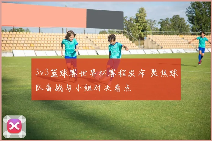3v3篮球赛世界杯赛程发布 聚焦球队备战与小组对决看点
