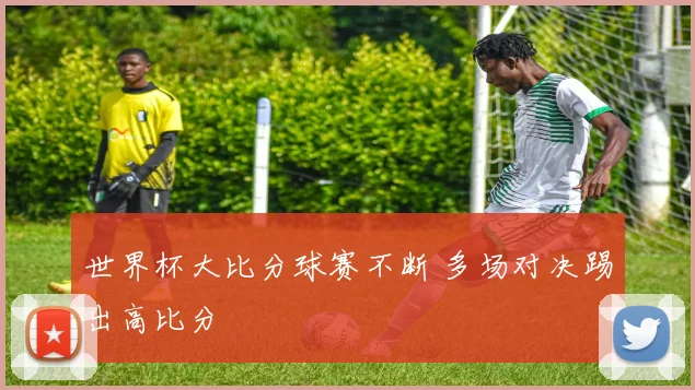 世界杯大比分球赛不断 多场对决踢出高比分