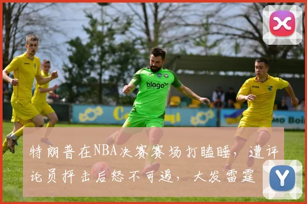 特朗普在NBA决赛赛场打瞌睡，遭评论员抨击后怒不可遏，大发雷霆