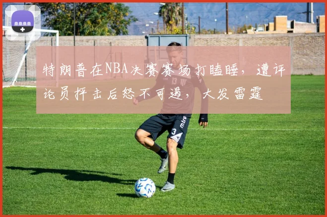 特朗普在NBA决赛赛场打瞌睡，遭评论员抨击后怒不可遏，大发雷霆