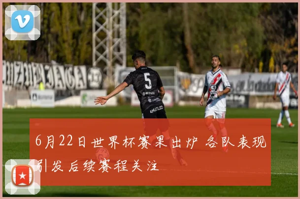 6月22日世界杯赛果出炉 各队表现引发后续赛程关注